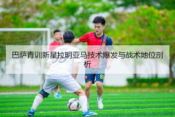 巴萨青训新星拉明亚马技术爆发与战术地位剖析 - milansports